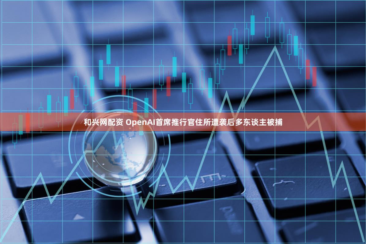 和兴网配资 OpenAI首席推行官住所遭袭后多东谈主被捕