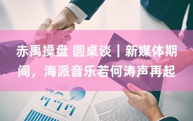 赤禹操盘 圆桌谈｜新媒体期间，海派音乐若何涛声再起