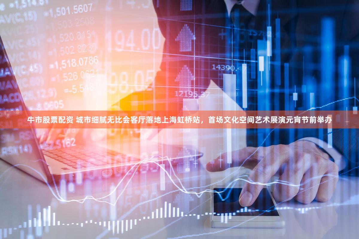 牛市股票配资 城市细腻无比会客厅落地上海虹桥站，首场文化空间艺术展演元宵节前举办