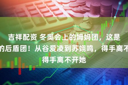 吉祥配资 冬奥会上的姆妈团，这是轻柔的后盾团！从谷爱凌到苏翊鸣，得手离不开她