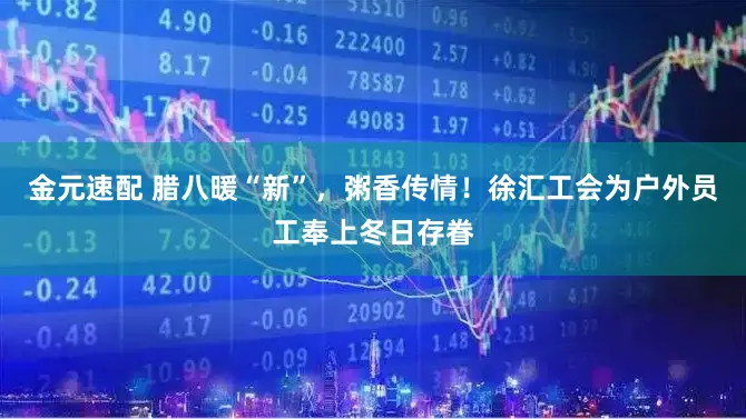 金元速配 腊八暖“新”，粥香传情！徐汇工会为户外员工奉上冬日存眷