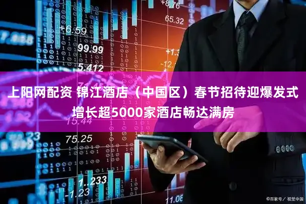 上阳网配资 锦江酒店（中国区）春节招待迎爆发式增长超5000家酒店畅达满房