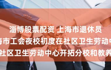 淄博股票配资 上海市退休员工大学和上海市工会夜校初度在社区卫生劳动中心开拓分校和教养点