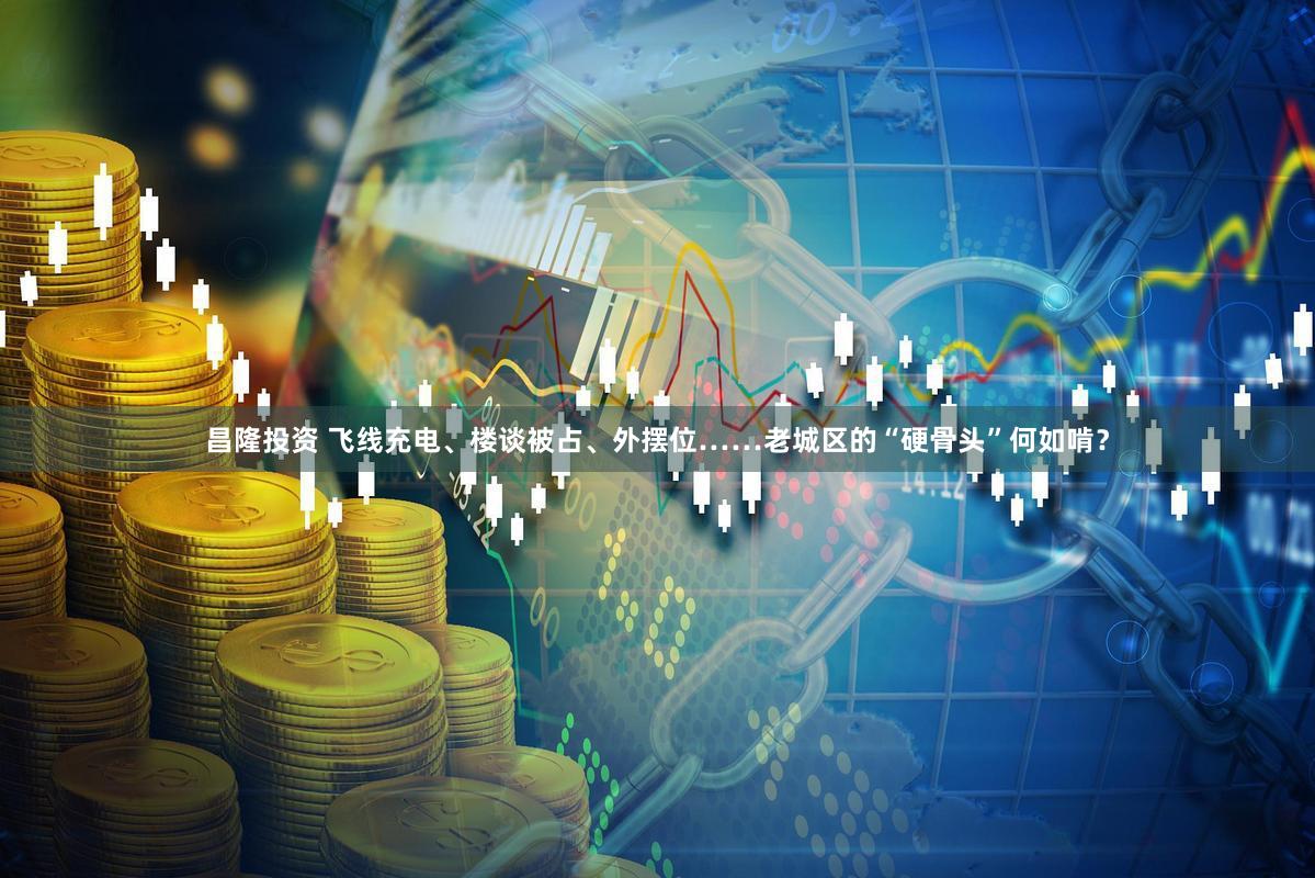 昌隆投资 飞线充电、楼谈被占、外摆位……老城区的“硬骨头”何如啃？