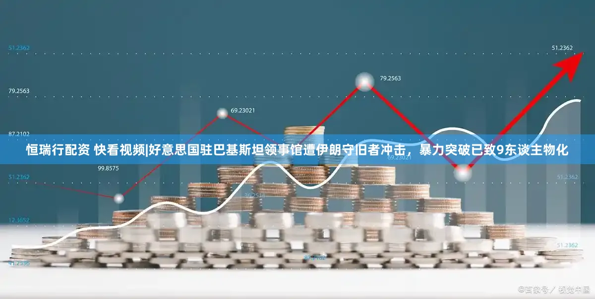 恒瑞行配资 快看视频|好意思国驻巴基斯坦领事馆遭伊朗守旧者冲击，暴力突破已致9东谈主物化
