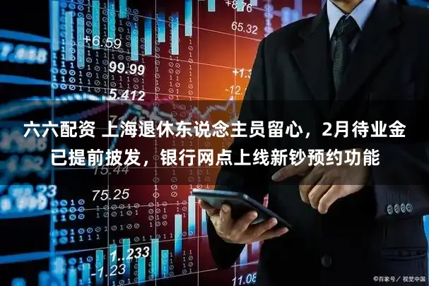 六六配资 上海退休东说念主员留心，2月待业金已提前披发，银行网点上线新钞预约功能
