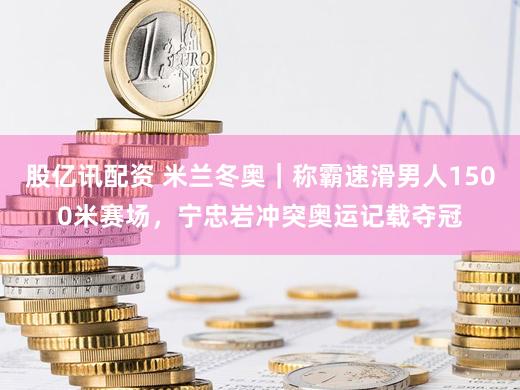 股亿讯配资 米兰冬奥｜称霸速滑男人1500米赛场，宁忠岩冲突奥运记载夺冠
