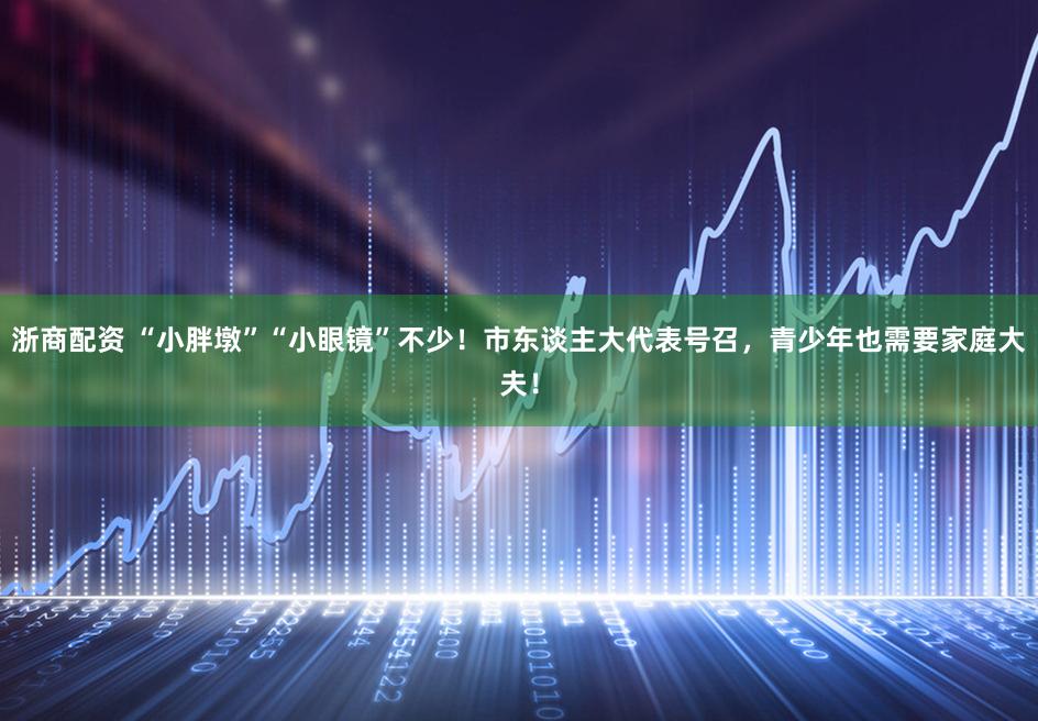 浙商配资 “小胖墩”“小眼镜”不少！市东谈主大代表号召，青少年也需要家庭大夫！