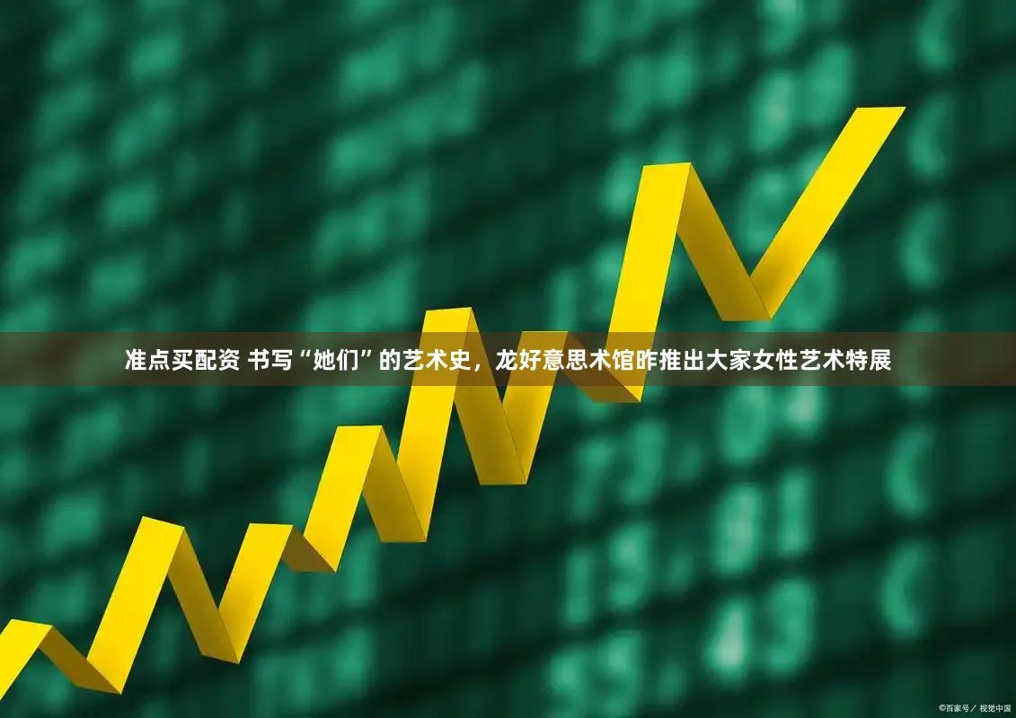 准点买配资 书写“她们”的艺术史，龙好意思术馆昨推出大家女性艺术特展