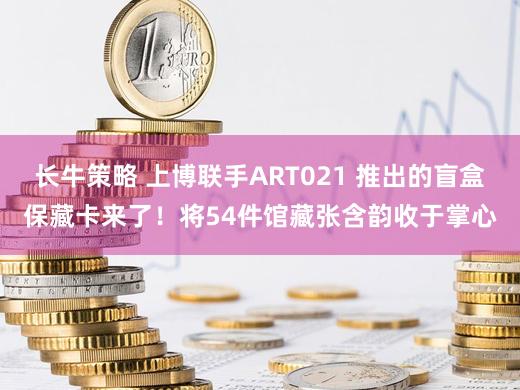 长牛策略 上博联手ART021 推出的盲盒保藏卡来了！将54件馆藏张含韵收于掌心