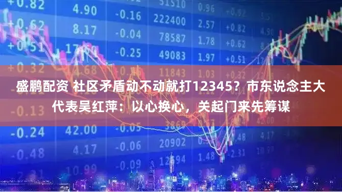 盛鹏配资 社区矛盾动不动就打12345？市东说念主大代表吴红萍：以心换心，关起门来先筹谋