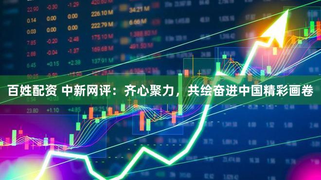 百姓配资 中新网评：齐心聚力，共绘奋进中国精彩画卷