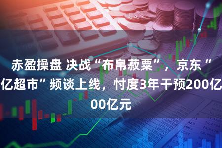 赤盈操盘 决战“布帛菽粟”，京东“百亿超市”频谈上线，忖度3年干预200亿元