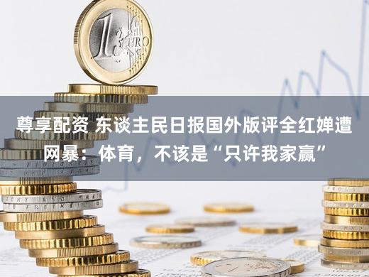 尊享配资 东谈主民日报国外版评全红婵遭网暴：体育，不该是“只许我家赢”