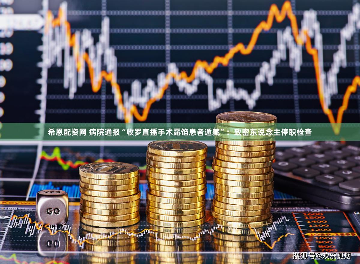 希恩配资网 病院通报“收罗直播手术露馅患者遁藏”：致密东说念主停职检查