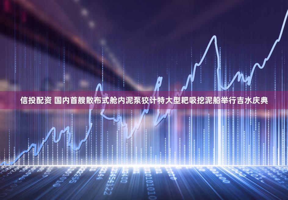 信投配资 国内首艘散布式舱内泥泵狡计特大型耙吸挖泥船举行吉水庆典