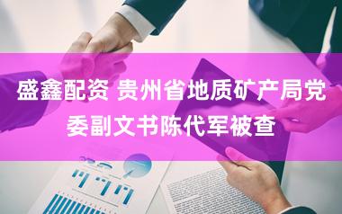 盛鑫配资 贵州省地质矿产局党委副文书陈代军被查
