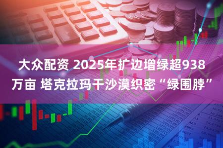 大众配资 2025年扩边增绿超938万亩 塔克拉玛干沙漠织密“绿围脖”