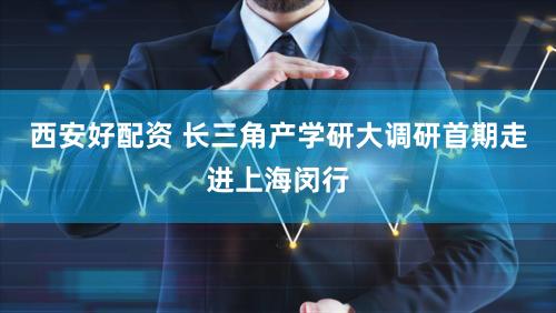 西安好配资 长三角产学研大调研首期走进上海闵行
