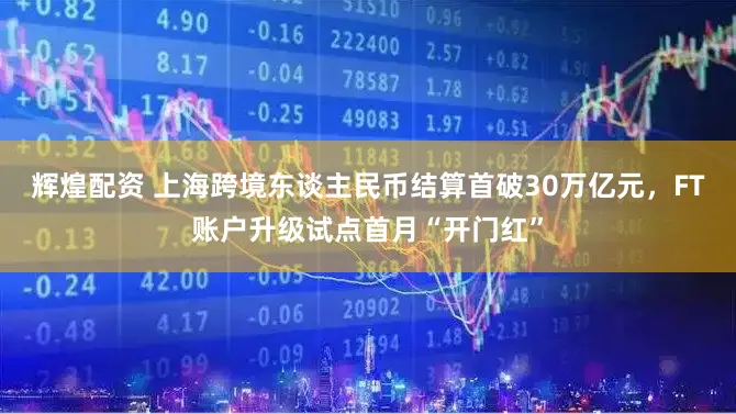 辉煌配资 上海跨境东谈主民币结算首破30万亿元，FT账户升级试点首月“开门红”