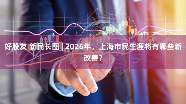 好股友 新民长图 | 2026年，上海市民生涯将有哪些新改善？