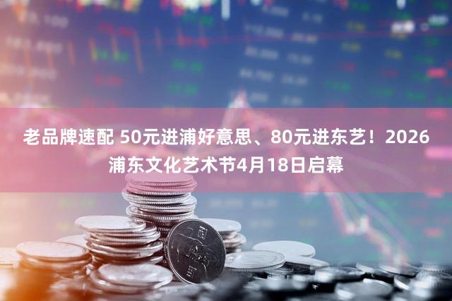 老品牌速配 50元进浦好意思、80元进东艺！2026浦东文化艺术节4月18日启幕