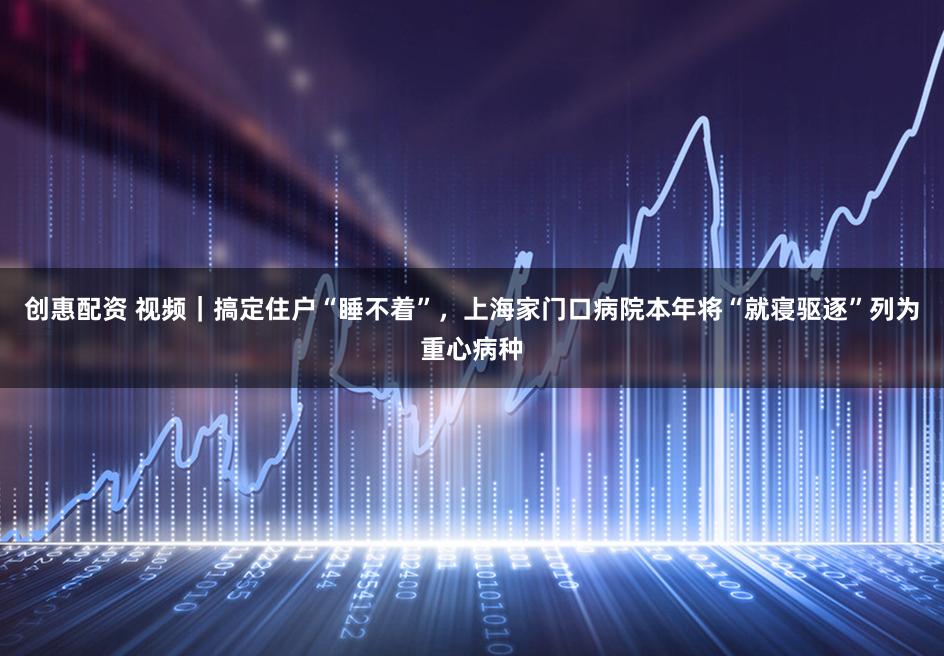 创惠配资 视频｜搞定住户“睡不着”，上海家门口病院本年将“就寝驱逐”列为重心病种