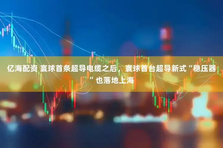 亿海配资 寰球首条超导电缆之后，寰球首台超导新式“稳压器”也落地上海