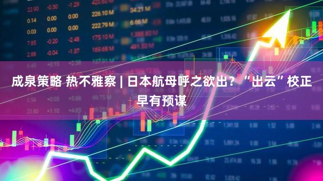 成泉策略 热不雅察 | 日本航母呼之欲出？“出云”校正早有预谋
