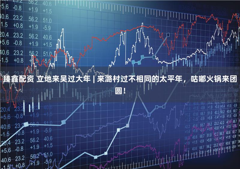 臻鑫配资 立地来吴过大年 | 来潞村过不相同的太平年，咕嘟火锅来团圆！