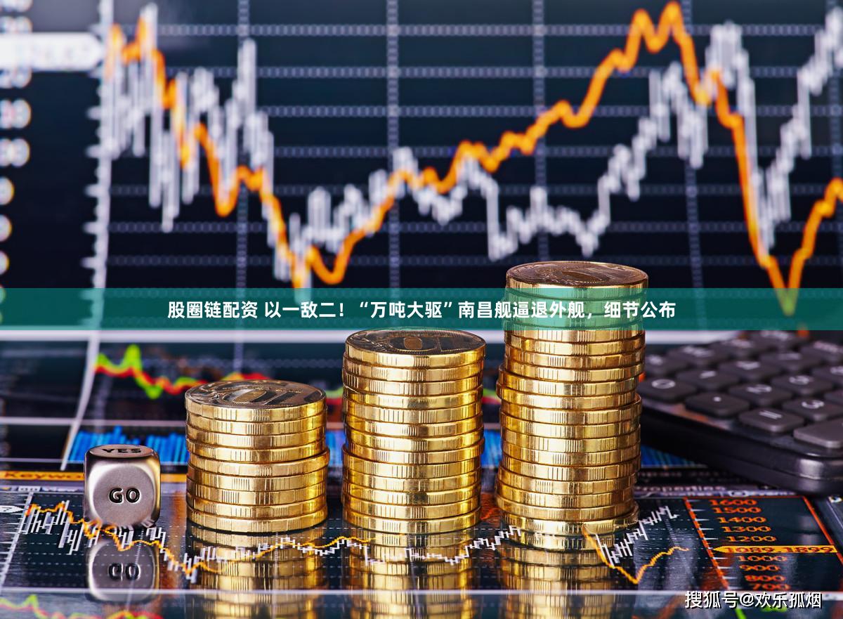 股圈链配资 以一敌二！“万吨大驱”南昌舰逼退外舰，细节公布