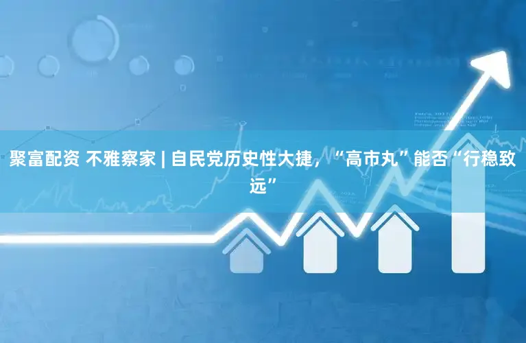 聚富配资 不雅察家 | 自民党历史性大捷，“高市丸”能否“行稳致远”