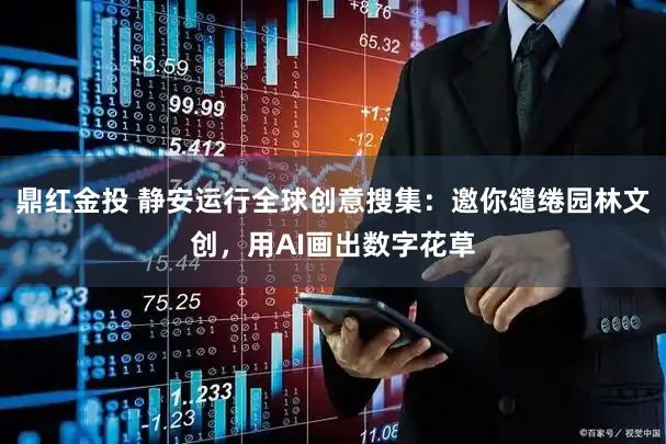 鼎红金投 静安运行全球创意搜集：邀你缱绻园林文创，用AI画出数字花草