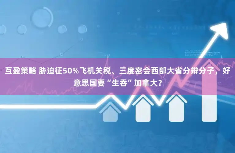 互盈策略 胁迫征50%飞机关税、三度密会西部大省分辩分子，好意思国要“生吞”加拿大？