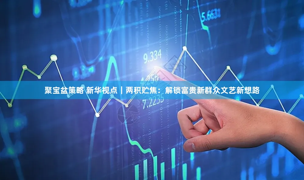 聚宝盆策略 新华视点｜两积贮焦：解锁富贵新群众文艺新想路
