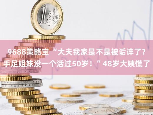 9688策略宝 “大夫我家是不是被诟谇了？手足姐妹没一个活过50岁！”48岁大姨慌了