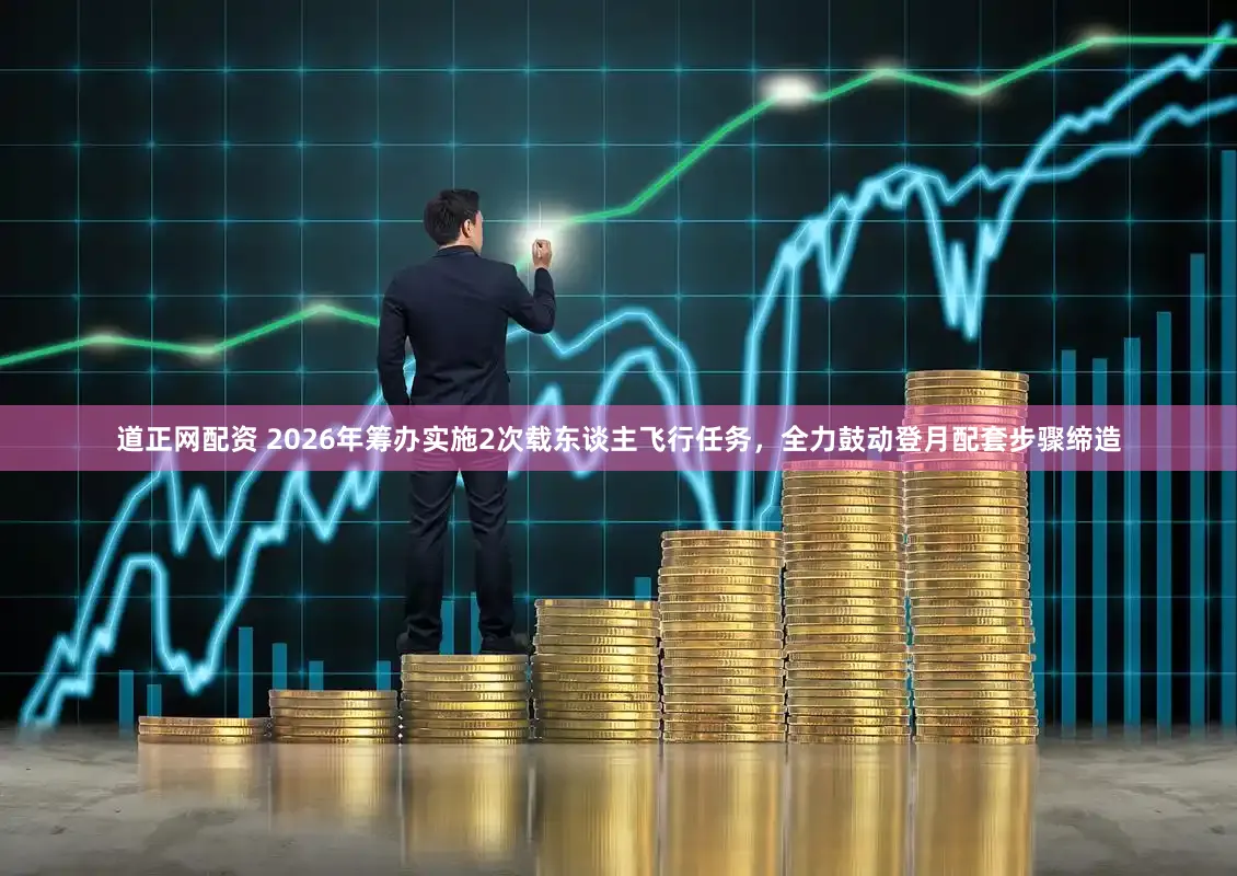 道正网配资 2026年筹办实施2次载东谈主飞行任务，全力鼓动登月配套步骤缔造