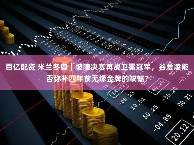 百亿配资 米兰冬奥｜坡障决赛再战卫冕冠军，谷爱凌能否弥补四年前无缘金牌的缺憾？