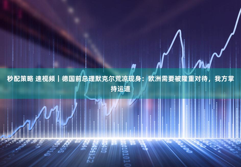 秒配策略 速视频｜德国前总理默克尔荒凉现身：欧洲需要被隆重对待，我方掌持运道
