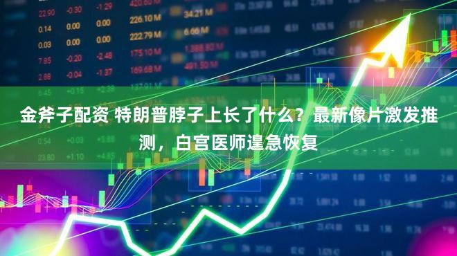 金斧子配资 特朗普脖子上长了什么？最新像片激发推测，白宫医师遑急恢复