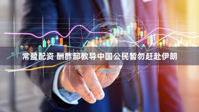 常盈配资 酬酢部教导中国公民暂勿赶赴伊朗