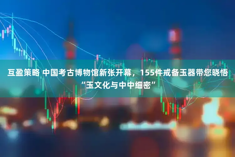 互盈策略 中国考古博物馆新张开幕，155件戒备玉器带您晓悟“玉文化与中中细密”