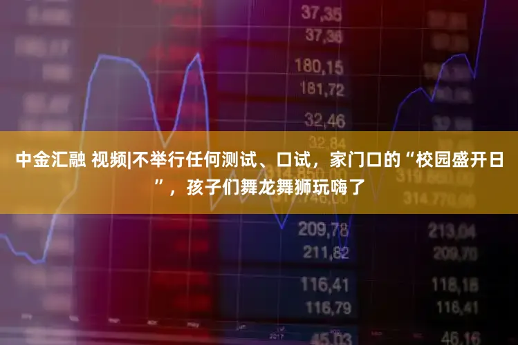 中金汇融 视频|不举行任何测试、口试，家门口的“校园盛开日”，孩子们舞龙舞狮玩嗨了