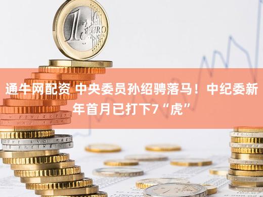 通牛网配资 中央委员孙绍骋落马！中纪委新年首月已打下7“虎”