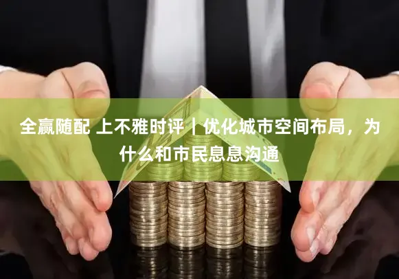 全赢随配 上不雅时评｜优化城市空间布局，为什么和市民息息沟通