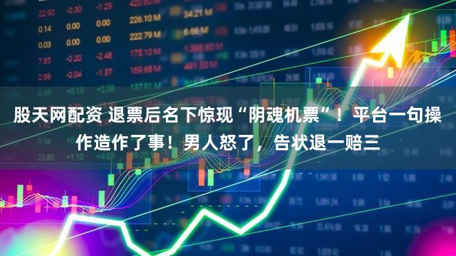 股天网配资 退票后名下惊现“阴魂机票”！平台一句操作造作了事！男人怒了，告状退一赔三