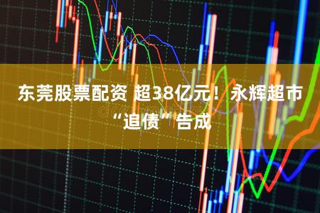 东莞股票配资 超38亿元！永辉超市“追债”告成