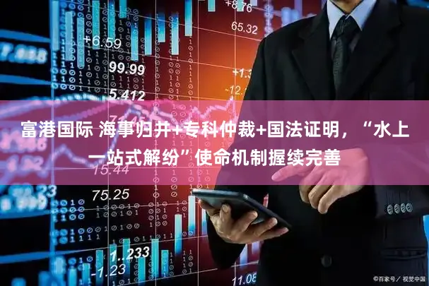 富港国际 海事归并+专科仲裁+国法证明，“水上一站式解纷”使命机制握续完善