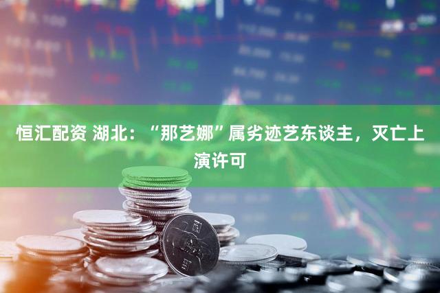 恒汇配资 湖北：“那艺娜”属劣迹艺东谈主，灭亡上演许可
