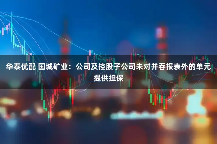 华泰优配 国城矿业：公司及控股子公司未对并吞报表外的单元提供担保